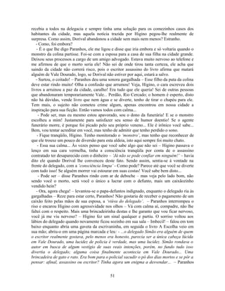 recebia a todos na delegacia e sempre tinha uma solução para os comezinhos casos dos
habitantes da cidade, mas aquela notícia trazida por Higino pegou-lhe realmente de
surpresa. Como assim, Dorival abandonou a cidade sem mais nem menos? Estranho.
- Como, foi embora?
- É o que lhe digo Paranhos, ele me ligou e disse que iria embora e só voltaria quando o
monstro da colina partisse. Foi-se com a esposa para a casa de sua filha na cidade grande.
Deixou seus processos a cargo de um amigo advogado. Estava muito nervoso ao telefone e
me afirmou de que o morto seria ele! Não sei de onde tirou tanta certeza, ele acha que
saindo da cidade não correrá risco, pois o escritor assassino do livro afirma que matará
alguém de Vale Dourado, logo, se Dorival não estiver por aqui, estará a salvo.
- Surtou, o coitado! – Paranhos deu uma sonora gargalhada – Esse filho da puta da colina
deve estar rindo muito! Olha a confusão que arrumou! Veja, Higino, o cara escreveu dois
livros a arruinou a paz da cidade, caralho! Era tudo que ele queria! Sei de outras pessoas
que abandonaram temporariamente Vale... Perdão, Rio Cercado; o homem é esperto, disto
não há dúvidas, vende livro que nem água e se diverte, tenho de tirar o chapéu para ele.
Tem mais, o sujeito não cometeu crime algum, apenas encontrou em nossa cidade a
inspiração para sua ficção. Então vamos todos com calma...
- Pode ser, mas eu mesmo estou apavorado, sou o dono da funerária! E se o monstro
escolheu a mim! Justamente para satisfazer seu senso de humor doentio! Se o agente
funerário morre, é porque foi picado pelo seu próprio veneno... Ele é irônico você sabe...
Bem, vou tentar acreditar em você, mas tenho de admitir que tenho perdido o sono.
- Fique tranqüilo, Higino. Tenho monitorado o ‘monstro’, mas tenho que reconhecer de
que ele trouxe um pouco de diversão para esta aldeia, isto aqui sempre foi muito chato.
- Essa sua calma... Às vezes penso que você sabe algo que não sei – Higino passava o
lenço em sua cara vermelha, tinha a consciência tranqüila por conta de o assassino
contratado ter desaparecido com o dinheiro – ‘Já não se pode confiar em ninguém!’ – havia
dito ele quando Dorival lhe convenceu deste fato. Sendo assim, sentia-se à vontade na
frente do delegado, com a ‘consciência limpa’ - Como pode? Parece até que você se diverte
com tudo isso! Se alguém morrer vai estourar em suas costas! Você sabe bem disto...
- Pode ser – disse Paranhos rindo com ar de deboche – mas veja pelo lado bom, não
sendo você o morto, será você o único a lucrar com o defunto, mais um caixãozinho
vendido hein?
- Ora, agora chega! – levantou-se o papa-defuntos indignado, enquanto o delegado ria às
gargalhadas – Reze para estar certo, Paranhos! Não gostaria de receber o pagamento de um
caixão feito pelas mãos de sua esposa, a ‘viúva do delegado’. – Paranhos interrompeu o
riso e encarou Higino com agressividade nos olhos – Vá com calma aí, compadre, não lhe
faltei com o respeito. Mais uma brincadeirinha destas e lhe garanto que vou ficar nervoso,
você já me viu nervoso? – Higino fez um sinal qualquer e partiu. O sorriso voltou aos
lábios do delegado quando novamente ficou sozinho em sua sala – Imbecil! – falou em tom
baixo enquanto abria uma gaveta da escrivaninha, em seguida o livro A Escolha veio em
sua mão; abriu-o em uma página marcada e leu: - ...o delegado Simão era alguém de quem
o escritor realmente gostava, pelo menos era honesto, parecia ser a única cabeça lúcida
em Vale Dourado, uma lucidez de policia é verdade, mas uma lucidez. Simão rondava o
autor em busca de algum vestígio de suas reais intenções, porém, no fundo tudo isso
divertia o delegado; alguma coisa finalmente acontecia em Vale Dourado... Uma
brincadeira de gato e rato. Era bom para o policial sacudir o pó dos dias mortos e se pôr a
pensar: afinal, assassino ou escritor? Tinha agora um enigma a desvendar... – Paranhos
51
 