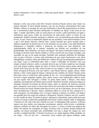 fechou calmamente o livro e perdeu o olhar pela janela aberta – Qual é a sua, malandro?
Qual é a sua?
Quando a noite caiu serena sobre Rio Cercado encontrou Renato ansioso para fumar seu
imenso baseado. Já havia bebido bastante, mas era um homem extremamente forte para
bebidas. Adorava a sensação de caos que lentamente o álcool lhe proporcionava na mente,
era o incontrolável deus Dionísio desfazendo os trabalhos de Apolo. Cada coisa em seu
lugar, o estado vígil diário, cada vez mais penoso ao escritor, cedia lentamente seu lugar a
sentimentos mais puros vindos do inconsciente de onde podia colher os frutos de sua
imaginação. Pulsões noturnas, perigosas e ardentes, sim, um patrimônio que podia chamar
de seu, só seu! Trazia as impressões digitais de sua existência, trazia deliciosamente à tona
o que o Sol diurno ofuscava. Queria mais. Aquele baseado que agora acendia tinha o
objetivo terapêutico de desatar de vez os nós dourados em sua mente, e que nada finalmente
prejudicasse o mergulho solitário e prazeroso em direção aos seus demônios; esta
experimentação etérea de si mesmo, mergulho em direção aos recônditos de sua
profundidade. Seus demônios, sua força, sua alegria! Tão logo os primeiros torpores suaves
da droga se fizeram sentir, Renato despiu-se. Estava envolto por sua amiga escuridão, esta
escuridão em que só ele podia enxergar. Sentindo uma sensação inebriante de liberdade,
saiu nu para a floresta, o sorriso mais demoníaco do que nunca harmonizava com olhos
esbugalhados e insanos, olhos que brilhavam o reflexo de uma lua minguante pendurada no
céu negro. Logo se embrenhou pelo mato e sentiu a felicidade do encontro com seus
amigos animais noturnos, sentia a sensação clara de que os bichos saudavam sua chegada
com uma alegria ruidosa, alegria de mato! O cheiro da floresta entrava pelas narinas do
escritor feito uma seiva de vida, sentia circular em seu sangue o vinho extasiante da noite.
Noite selvagem da floresta, com seus sátiros e suas flautas lascivas, egipãs, silenos, ninfas
fujonas e toda a fauna pagã da alegria e desmesura dos sentidos em êxtase! Renato corria
pelo mato como se conhecesse cada meandro de seu ‘lar’, era acompanhado pela bicharada
invisível e negra: pequenos rugidos, pios, gritos, roncos, sons esganiçados; adorava sentir
nos pés aquele solo selvagem e úmido. Lá pelas tantas parou e dançou. Uma dança
xamânica, permeada por um delírio nunca sentido. Demônios risonhos acorreram alegres ao
chamado extasiado do homem da floresta negra, todos os espíritos da Natureza sorriram
para o dançarino; este sorriso se fazia sentir através do aroma doce das folhas orvalhadas. A
floresta entrou em êxtase! Renato então deu um uivo, um uivo lancinante, um uivo de amor,
amor incondicional à floresta. Agora, totalmente alheio às coisas do Sol, entregava-se à
noite selvagem, sua irmã gêmea noite selvagem. Dançou e dançou, em delírio, em alegria,
em gratidão pelo seio negro tão umbroso e alimentício. Dançou e dançou, até cair, exausto,
no solo úmido da mata. Exaurido de prazer, adormeceu calmamente, quase podia jurar que
escutava ao longe as deliciosas gargalhadas das bruxas; muitos animais então se achegaram
e ficaram em sua volta como que velando seu sono. A madrugada então serenou. A floresta
seguiu com seus ruídos, suas pequenas escaramuças, animais sobreviventes e predadores
noturnos, milhares de olhos que enxergam no escuro e o sereno orvalho que pingava das
folhas. De repente um estampido ao longe! Alvoroço entre os bichos; Renato desperta de
supetão, um pouco assustado pela sensibilidade com que a droga fez chegar aos seus
ouvidos o estúpido barulho. O homem levantou-se nu, tendo algumas folhas grudadas em
seu corpo – Isso foi um tiro! – raciocinou. Ficou estático por alguns instantes, então
52
 