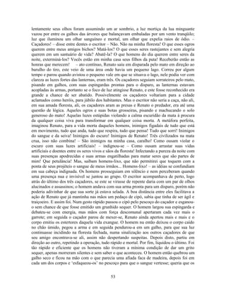 lentamente seus olhos foram assumindo um ar sombrio, a luz mortiça da lua minguante
vazou por entre os galhos das árvores que balançavam embaladas por um vento tranqüilo;
luz que iluminou um olhar sanguíneo e mortal, um olhar que expelia raios de ódio. –
Caçadores! – disse entre dentes o escritor – Não. Não na minha floresta! O que esses ogros
querem entre meus amigos bichos? Matá-los? O que esses seres rastejantes e sem alegria
querem em um santuário de vida? Abatê-la? O que homens do dia querem entre seres da
noite, exterminá-los? Vocês estão em minha casa seus filhos da puta! Receberão então as
honras que merecem! – ato contínuo, Renato saiu em disparada pelo mato em direção ao
barulho do tiro, este veio de uma área onde havia um pequeno lago. Correu por algum
tempo e parou quando avistou o pequeno vale em que se situava o lago, nele podia ver com
clareza as luzes fortes das lanternas, eram três. Os caçadores seguiam sorrateiros pelo mato,
pisando em galhos, com suas espingardas prontas para o disparo, as lanternas estavam
acopladas às armas, portanto se o foco de luz atingisse Renato, e este fosse reconhecido era
grande a chance de ser abatido. Possivelmente os caçadores voltariam para a cidade
aclamados como heróis, para júbilo dos habitantes. Mas o escritor não seria a caça, não ali,
em sua amada floresta, ali, os caçadores aram as presas e Renato o predador, era até uma
questão de lógica. Aqueles ogros e suas botas grosseiras, pisando e machucando o solo
generoso do mato! Aquelas luzes estúpidas violando a calma escuridão da mata à procura
da qualquer coisa viva para transformar em qualquer coisa morta. A metáfora perfeita,
imaginou Renato, para a vida morta daqueles homens, inimigos figadais de tudo que está
em movimento, tudo que anda, tudo que respira, tudo que pensa! Tudo que sorri! Inimigos
do sangue e da seiva! Inimigos do escuro! Inimigos de Renato! Três civilizados na mata
crua, isso não combina! – São inimigos na minha casa, caralho! Como ousam violar o
escuro com suas luzes artificiais! – indignou-se – Como ousam arrastar suas vidas
artificiais e doentes entre os seres vivos e sãos da floresta! Infectando a pureza da noite com
suas presenças apodrecidas e suas armas engatilhadas para matar seres que são partes de
mim! Que petulância! Mas, saibam homens-lixo, que não permitirei que toquem com a
ponta de seus projéteis o sangue de meus irmãos... Homens-lixo! – as idéias se confundiam
em sua cabeça indignada. Os homens prosseguiam em silêncio e nem perceberam quando
uma presença nua e invisível se juntou ao grupo. O escritor acompanhava de perto, logo
atrás do último dos três caçadores, se este se virasse de repente daria com um par de olhos
alucinados e assassinos; o homem andava com sua arma pronta para um disparo, porém não
poderia adivinhar de que sua sorte já estava selada. A boa distância entre eles facilitava a
ação de Renato que já mantinha nas mãos um pedaço de cipó, sabia que tinha de ser ágil e
traiçoeiro. E assim foi. Num gesto rápido passou o cipó pelo pescoço do caçador e esganou-
o sem chance de que fosse emitido um grunhido sequer. O homem largou sua espingarda e
debateu-se com energia, mas mãos com força descomunal apertaram cada vez mais o
garrote; em seguida o caçador parou de mexer-se, Renato ainda apertou mais e mais e o
corpo emitiu os estertores daquela vida exangue. O homem nu então deixou o corpo caído
no chão úmido, pegou a arma e em seguida pendurou-a em um galho, para que sua luz
continuasse incidindo na floresta fechada, numa sinalização aos outros caçadores de que
seu amigo encontrava-se ali, assim não despertando suspeitas. Depois disto, partiu em
direção ao outro, repetindo a operação, tudo rápido e mortal. Por fim, liquidou o último. Foi
tão rápido e eficiente que os homens não tiveram a mínima condição de dar um grito
sequer, apenas morreram silentes e sem saber o que aconteceu. O homem então quebrou um
galho seco e ficou na mão com o que parecia uma afiada faca de madeira, depois foi em
cada um dos corpos e ‘esfaqueou-os’ no pescoço para que o sangue vertesse; queria que os
53
 