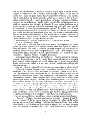 olhar não era, definitivamente, o mesmo de quando ali chegou. Agora havia uma acuidade
de águia que traduzia nos olhos o resultado desta mudança; o escritor não era mais um
homem ‘bom’, agora era apenas Renato. Perdera os contornos artificiais, já não cabia no
olho do outro, já não era alguém definível, limitado em si mesmo, já não se deixava
capturar ingenuamente pelos conceitos comuns, havia extrapolado para muito além de tudo
isso, agora era apenas Renato, o verdadeiro, não o impostor. Não havia dúvidas de que se
justificava plenamente sua felicidade, a felicidade de estar postado finalmente em si
mesmo; não haveria moral que pudesse lhe remover de onde estava; não, nunca mais. De
repente um ruído de motor chegou aos ouvidos do ‘monstro’. Tal qual previra, o delegado
agora estacionava seu automóvel em frente à casa. Renato se obrigou a botar os pés no
chão, perdido que estava em seus pensamentos, e logo foi à varanda recepcionar Paranhos,
tinha um sorriso meio debochado, pois já sabia de que tema se ocuparia a conversa. Tão
logo o delegado Paranhos chegou na varanda, reparou que a bonomia costumeira do
visitante havia dado lugar a um ar preocupado e ansioso.
- Bom dia, delegado, vai aceitar meu uísque hoje? – largou na frente Renato.
- Sim, hoje vou, estou precisando.
- Vamos entrar. – o anfitrião recuou para que o policial entrasse primeiro no casebre.
Quando no interior, reparou que os olhos de Paranhos resvalavam rápidos por todos os
cantos da acanhada sala, como se quisessem descobrir qualquer coisa que pudesse lhe
incriminar. Renato serviu dois copos com pequenas doses – Gelo? – Sim, obrigado – botou
duas pedrinhas de gelo no copo do policial e posteriormente no seu – Sempre tem o gelo
assim à mão? – perguntou Paranhos – Você bebe pela manhã?
- Bebo sempre que me dá vontade, não tem horário. – Paranhos caminhava lentamente
pela sala e dirigiu-se à porta de um dos quartos, dando uma espiadela para o interior deste,
depois espiou a cozinha e retornou ao meio da sala parando em frente à escrivaninha de
Renato; inclinou-se para melhor ler o que estava escrito no papel acondicionado na velha
máquina de escrever.
- Quer saber o final da estória, delegado? – disse o autor, desviando a atenção do policial.
- Tenho medo de saber o final desta estória... – decididamente o delegado não aparentava
bom-humor – Três caçadores foram encontrados mortos lá para os lados do lago. Porra...
Logo cedo pela manhã me cai esse mistério no colo... Eu conhecia bem os caras, eram uns
beberrões e encrenqueiros, mas não eram más pessoas – deu um gole no uísque – estou
realmente muito intrigado... Eram experientes nesse negócio de caçadas, no entanto, foram
devorados por animais selvagens. – Paranhos parou em frente à janela e fixou os olhos na
floresta. Renato decifrava tudo isso como uma espécie de insinuação muda, uma fala que
não podia ser dita, uma inquietação plausível e estéril ao mesmo tempo, com a qual o
delegado tinha de lidar por absoluta falta de provas – Animais selvagens... – prosseguiu o
policial, sem tirar os olhos da daquela mata, ali, tão próxima à casa – veja você. Três
homens armados. Isso sim, é um grande mistério... Acho que os bichos só não comeram as
roupas e os relógios – disse, virando-se finalmente para o escritor – bem, gostaria de saber
se você viu ou escutou algo de anormal para os lados da floresta nesta madrugada.
- Sou um suspeito, não sou? – disse Renato com um sorriso perigosamente zombeteiro.
- Suspeito? – Paranhos finalmente desamarrou o semblante – Suspeito de quê? De
devorar os caçadores? Duvido que sua fome chegue a tanto. Na verdade não há nenhum
crime e é isso que me deixa ‘encafifado’! Ademais, duvido que você possa chegar ao lago
saindo daqui sem ser devorado pelos bichos noturnos. Não, não creio que possa. Ao mesmo
tempo, fico pensando que antes de você vir para cá nada disso acontecia. Aqueles pobres
55
 