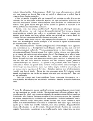 coitados tinham família, é foda, compadre, é foda! Com o que sobrou dos corpos não dá
nem para procurar um furo de faca ou de um projétil, o máximo que se poderá fazer é
procurar algum chumbo na carniça.
- Mas, me permita, delegado, acho que luzes artificiais, suponho que eles deveriam ter
lanternas, não são bem-vindas na floresta. Aquele é um lugar que deve ser preservado aos
seres que enxergam no escuro e a mais ninguém! Luzes artificiais não combinam com a
noite na mata, quem precisa delas para ver no escuro não pertence à escuridão, é um
intruso, portanto não me espanta o acontecido.
- humm... Essa é mais uma de suas filosofias? – Paranhos deu um último gole e colocou
o copo sobre a mesa – ou você é mais um desses ambientalistas? Sim, porque se for pode
ter certeza de que ninguém mais porá os pés na mata para caçar. Este povo é cagado com
qualquer coisa, duvido que haverá algum machão que arriscará seu pescoço depois do
ocorrido. Bem, me parece que você não viu ou escutou nada, certo?
- Caramba! Moro muito longe do lago para perceber alguma coisa, é como o senhor
disse: seria devorado pelos animais selvagens se me atrevesse a alguma incursão noturna
por esse mato todo. Mais uma dose?
- Não, para mim está bom. – Paranhos começou a olhar novamente para vários lugares na
sala, como se ainda não se desse por convencido de que o escritor não tinha nada a ver com
o monstruoso acidente na floresta – Vou indo, qualquer coisa, por favor, me avise. – ambos
saíram da casa e Renato ficou na varanda observando o policial entrar no carro e acomodar-
se; no entanto não partiu, em vez disso pegou o livro A Escolha que estava sobre o banco
do carona. Abriu em uma página marcada e leu: ...estava maravilhado com este novo
hábito. Sair pela floresta à noite tornara-se um vício para o escritor, já não podia viver
sem isto. Era uma visita fantástica realizada sob uma escuridão apenas permeada
carinhosamente pela luz serena da Lua. Quando o dia finalmente partia para iluminar o
outro lado do mundo, era quando podia conviver com seus irmãos animais selvagens no
interior negro da mata, momento lúdico e de ruidosa alegria instintiva, também ele, era
um animal noturno e perigoso da floresta... – Paranhos fechou o livro e botou seu rosto
redondo para fora da janela: - Parece que seu personagem gosta de freqüentar a mata
quando a noite cai, será que ele não tem alguma coisa a ver com o acontecido? – disse com
um sorriso forçado.
- Acho que o senhor teria de encontrá-lo na floresta e perguntar diretamente a ele. –
brincou Renato. Paranhos fechou novamente o semblante e arrancou. O homem na varanda
sorriu.
A morte dos três caçadores causou grande alvoroço na pequena cidade, ao mesmo tempo
em que anunciava um grande mistério. Ninguém encontrava alguma explicação para o
estranho ocorrido, afinal, eram homens acostumados às caçadas noturnas, hábeis matadores
de animais e além do mais, fortemente armados. Com o pouco que sobrou dos corpos não
havia outro remédio que não o de enterrá-los imediatamente. A cidade consternada lotou o
pequeno cemitério naquela tarde para o velório coletivo com caixões fechados e bocas
abertas. Um imenso burburinho se alastrou do campo santo para toda a região e era de se
esperar que as versões mais absurdas brotassem, sendo a mais corrente a de que os homens
teriam sido atacados por um lobisomem. Obviamente Renato Daemon era o principal
suspeito. Agora muitos encontravam as explicações que há muito procuravam; ora, como
56
 