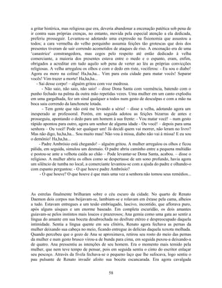 a gritar histérica, mas religiosa que era, deveria abandonar a encenação patética sob pena de
ir contra suas próprias crenças, no entanto, movida pela especial atenção a ela dedicada,
preferiu prosseguir. Levantou-se adotando uma expressão na fisionomia que assustou a
todos; a cara vermelha do velho porquinho assumia feições tão grotescas que dois dos
presentes tiveram de sair correndo acometidos de ataques de riso. A encenação era de uma
‘canastrice' constrangedora, mas cegos pelo respeito até então dedicado à velha
comerciante, a maioria dos presentes estava entre o medo e o espanto, eram, enfim,
obrigados a acreditar em tudo aquilo sob pena de verter ao léu as próprias convicções
religiosas. A velha arregalou os olhos e com o dedo em riste, vociferou: - Eu sou o diabo!
Agora eu moro na colina! Ha,ha,ha... Vim para esta cidade para matar vocês! Separar
vocês! Vim trazer a morte! Ha,ha,ha...
- Sai desse corpo! – alguém gritou com voz medrosa.
- Não saio, não saio, não saio! – disse Dona Santa com veemência, batendo com o
punho fechado na palma da outra mão repetidas vezes. Uma mulher em um canto explodiu
em uma gargalhada, fez um sinal qualquer a todos num gesto de desculpas e com a mão na
boca saiu correndo da lanchonete lotada.
- Tem gente que não está me levando a sério! – disse a velha, adotando agora um
inesperado ar professoral. Porém, em seguida adotou as feições bizarras de antes e
prosseguiu, apontando o dedo para um homem à sua frente: - Vou matar você! – num gesto
rápido apontou para outro, agora um senhor de alguma idade - Ou você! – depois para uma
senhora – Ou você! Pode ser qualquer um! Já decidi quem vai morrer, não leram no livro?
Mas não digo, ha,ha,ha... Sou muito mau! Não vou à missa, diabo não vai à missa! E eu sou
o demônio! Ha,ha,ha...
- Padre Ambrósio está chegando! – alguém gritou. A mulher arregalou os olhos e ficou
pálida, em seguida, simulou um desmaio. O padre abriu caminho entre a pequena multidão
e postou-se ante a velhota caída ao chão – Pode levantar-se Dona Santa, acabou. – disse o
religioso. A mulher abriu os olhos como se despertasse de um sono profundo, havia agora
um silêncio de tumba no local, a comerciante levantou-se com a ajuda do padre e olhando-o
com espanto perguntou: - O que houve padre Ambrósio?
- O que houve? O que houve é que mais uma vez a senhora não tomou seus remédios...
As estrelas finalmente brilharam sobre o céu escuro da cidade. No quarto de Renato
Daemon dois corpos nus beijavam-se, lambiam-se e rolavam em êxtase pela cama, alheios
a tudo. Estavam entregues a um tesão embriagado, lascivo, incontido, que aflorava puro,
após alguns uísques e um enorme baseado. Em completa escuridão, os dois amantes
guiavam-se pelos instintos mais loucos e prazerosos; Ana gemia como uma gata ao sentir a
língua do amante em sua boceta desabrochada no desfrute etéreo e despreocupado daquela
intimidade. Sentia a língua quente em seu clitóris, Renato agora fechava as pernas da
mulher deixando sua cabeça no meio, ficando entregue às delícias daquela xoxota molhada.
Quando percebeu que o gozo de Ana se aproximava, retirou seu rosto do meio das pernas
da mulher e num gesto brusco virou-a de bunda para cima, em seguida puxou-a deixando-a
de quatro. Ana pressentiu as intenções de seu homem. Era o momento mais temido pela
mulher, que nem teve tempo de pensar, pois em seguida sentiu o cinto do escritor enlaçar
seu pescoço. Através da fivela fechava-se o pequeno laço que lhe sufocava, logo sentiu o
pau pulsante de Renato invadir afoito sua boceta escancarada. Era agora cavalgada
58
 