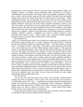 perigosamente e sentia a pequena forca de couro lhe tirando vagarosamente o fôlego. Ali,
entregue à paixão e ao perigo, resolveu finalmente soltar as amarras se seu tesão, e
embalada quem sabe pela paixão, pela droga e pela total escuridão, mergulhou de cabeça
para a morte; uma doce morte, agora já não havia escolha. Não tinha como sair daquela
sombra sinistra, quem sabe então, dar-lhe todo seu tesão não seria a única saída?... Sentiu
espantada que quanto mais era sufocada, mais se excitava. Por um breve momento, ficou
amiga íntima da morte, agora flertavam num sinistro ménage a trois, a morte, ela e Renato.
Quando finalmente sentiu que suas forças iriam extinguir-se totalmente, escutou o gozo
louco do amante, que lhe fincava o pau em gestos fortes enquanto a cinta lhe esganava o
delicado pescoço. De súbito um gozo incontrolável brotou de suas entranhas, mas só pôde
abrir sua boca, não havia como emitir nenhum som e entregou-se à doce morte do gozo,
parecia que ia explodir e expelir sua vida pela boceta, pulverizando totalmente o amante e
cúmplice, matando-o também e espalhando suas cinzas no infinito. Deixou-se levar,
prisioneira entre o pavor e o gozo. – Então a morte é isto? – exclamou baixinho, enquanto
despertava e dava-se conta de estar em uma imensa e escura floresta.
- Sim, também é isto.
Sentiu a voz de Renato quase colada à sua. Percebeu em seguida que era carregada no colo
pelo homem. Ambos estavam nus e o escritor carregava-a por entre imensas e frondosas
árvores que dificilmente podiam ser divisadas pela moça. – Você não conhece esta mata,
não é? – prosseguiu o homem – Quer dizer... Não conhece a noite desta mata, pois durante
o dia você já subiu por ela até mim. Minha querida, minha cúmplice... Pois agora lhe
ofereço a escuridão desta floresta. Aqui é onde sou feliz! Não há outro lugar. Quero dividir
com você esta alegria, esta alegria vital, selvagem, noturna. Ana deu-se conta de ruídos
estranhos, eram bichos da noite, que acompanhavam a serena caminhada do homem com a
mulher nos braços, incrivelmente a moça não sentia medo. No colo de seu amado, segura,
Ana sorriu de alegria e espanto ante os rugidos, gritos de corujas, grunhidos estranhos e
outros temerosos sons que acompanhavam o casal. Então Renato Daemon parou e pediu
para que Ana ficasse em pé e sentisse a frescura daquele solo. A moça pisava e tocava em
tudo, deslumbrada, como se pela primeira vez sentisse a textura de plantas e cascos de
árvores. Sentia a umidade serena do orvalho enquanto era observada por inúmeros olhos do
mato, tudo numa cumplicidade muda e incrivelmente escura. Talvez aqueles olhos curiosos
observassem para certificar-se de que a moça era merecedora daquele paraíso negro. A
mulher então, subitamente ficou séria e postou-se à frente de Renato, que tinha um pequeno
foco de luz incidindo sobre seus olhos, luz que vazava das estrelas por entre aquele
emaranhado infinito de folhas das árvores.
- Foi você, não foi?
- Fui eu, sim, Ana. Não havia outra coisa a fazer. Você consegue conceber homens
armados aqui? Para estraçalhar a vida na mata? Com suas luzes tolas, num paraíso de
escuridão? Meu paraíso? Ora, Ana... – a mulher botou seu dedo na boca do amante para que
parasse, não havia por que continuar, ela compreendia. Então se beijaram e deitaram-se
naquele solo tépido dando início a carinhos mais íntimos, mas antes da coisa esquentar, a
mulher passou sua mão nos cabelos do escritor e disse: - Vamos embora desta cidade,
Renato, isto que você começou não vai terminar bem...
- Calma, meu amor, não pense que me agrada saber que você recebe o mijo do Paranhos
em seus peitos. Mais um pouco, querida, só mais um pouco...
59
 