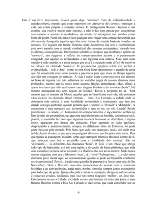 Este é um livro irreverente, haverá quem diga: ‘satânico’. Fala de individualidade e
autodescoberta, mesmo que estas importem em afastar-se dos demais, esmiuçar a
vida por conta própria e cometer crimes. O protagonista Renato Daemon é um
escritor que resolve morar nele mesmo, e não o faz sem passar por descobertas
assustadoras e mesmo avassaladoras, no intuito de incorporar sua sombra como
fonte de poder. Fazer isto não é para qualquer um, requer uma atitude destemida que
obviamente desagrada aqueles que têm uma leitura de mundo bastante simples, os
comuns. Ele seguirá em frente, fazendo desta descoberta sua arte e confrontando
este novo mundo com o mundo confortável das pessoas corriqueiras, levando isso
às últimas conseqüências. Um homem solitário e corajoso que receberá o epíteto de
‘monstro’, por negar-se a refletir os comportamentos aceitos e o pensamento
estagnado que aquece os acomodados e até legitima essa inércia. Mas, nem todo
mundo é todo mundo, e a mim parece que esta é a equação mais difícil de resolver
na cabeça da chamada ‘maioria’. O pensamento gregário reluta em aceitar a
originalidade, - vide a Arte - como se esta fosse fazer desmoronar o castelo de areia
que foi construído com tanto esmero e paciência para que sirva de abrigo àqueles
que não tem coragem de arriscar. A vida é muito curta e preciosa para nos darmos
ao luxo de alguma vez não saltarmos na vastidão negra de nossos abismos mais
profundos, mesmo que lá nosso rosto assuma feições demoníacas. Mas, afinal, a
quem interessa que não realizemos essa viagem fantástica da autodescoberta? Até
mesmo ameaçando-nos com noções de inferno? Deixo a pergunta no ar. Será
mesmo que os arautos da Moral, aqueles que se beneficiam com ela, não possuem
vãos escuros na chamada alma? Hmmm... Bem, Rio Cercado, a cidade onde se
desenrola esta estória, é uma localidade acomodada e corriqueira, que tem seu
amado sossego quebrado quando percebe que o ‘outro’, o ‘invasor’ é ‘diferente’. A
autonomia é algo perigoso aos acomodados e tem de ser, ou não é nada! Sendo
planificada – a cidade - e horizontal em comportamento, é logicamente acéfala [o
fato de não ter um prefeito, ou, que este seja irrelevante na história, demonstra isso],
porém, o inusitado faz com que algumas nuances humanas se desvelem, e alguns
rostos apareçam por detrás das máscaras. Ficar agarrado ao lado apolíneo,
desprezando e anatematizando, sempre, as deliciosas artes de Dionísio, só pode
gerar pessoas pela metade. Pois bem, que cada um enxergue, então, até onde esse
sol de Apolo alcance, e que seja um perigoso abismo o que for para mais além. Mas
que nunca se esqueçam: existem seres que carregam imensos abismos dentro de si,
que brincam com luz e escuridão com a habilidade dos mestres! São os
‘diferentes’... os diferentes dos chamados ‘bons’. O ‘bem’ é um rótulo que abriga
todo tipo de hipocrisia, e é sob essa égide, e forçação de barra platônica, que toda
uma canalhice existencial se esconde, e a História não nos deixa mentir: Sade nunca
matou ninguém, mas era o libertino ‘mau’, já o ‘bom’ Robespierre... [...e não estou
emitindo juízo moral aqui, só demonstrando quanto se pode ser hipócrita conforme
as circunstâncias]. Pois é... é tudo uma questão de perspectiva [mais uma vez, dá-lhe
Nietzsche!]. Bem e Mal são conceitos manobrados de acordo com o momento
histórico e as conveniências, nada mais; porém, servirão sempre como esconderijo
para todo tipo de gente. Quem não pode criar-se a si próprio, abriga-se sob as coisas
e conceitos criados, paciência, mas isso não torna ninguém ‘melhor’, ah, isso não.
Um homem versus a Cidade, a Cidade versus um homem, taí uma luta justa, o mau
Renato Daemon contra a boa Rio Cercado e vice-versa, que cada contendor use as
6
 