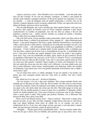 - Agora a conversa é séria – disse Paranhos com a cara fechada – você não pode mais
ficar em Rio Cercado. Se for esta sua intenção, conseguiu. A cidade é uma panela de
pressão, pode explodir a qualquer momento. Já não posso garantir sua segurança, se é que
me entende. – a visita do delegado cedo da manhã surpreendeu o escritor, mas era de
calcular o impacto daquelas mortes na pacata cidadezinha. Porém, sair agora não estava nos
planos de Renato, precisava esticar sua estadia.
- Não me diga delegado, que o povo acredita que matei aqueles homens, mais que isto,
os devorei. Que espécie de monstro seria eu? Posso imaginar realmente o peso desses
acontecimentos na crendice da população, mas não me entra na cabeça o fato de não
podermos contornar isso. – ambos estavam sentados na varanda do casebre e Paranhos
tinha os olhos fixos na cidade lá embaixo.
- Não é tão fácil assim. Coisas estranhas estão acontecendo, ontem você falou através da
boca de Dona Santa, a velhota lá da lanchonete. Porra, imagine só! – olhou finalmente para
Renato - A que ponto chegamos! Não fosse o padre Ambrósio desmistificar a encenação da
velha e ontem mesmo a turba subiria a Alameda do Arvoredo para incendiar sua casa, com
você dentro é claro. – esta informação fez brotar uma gargalhada no anfitrião e o policial
prosseguiu – É bem verdade que o próprio padre levanta suspeitas sobre a maldição que
vem da colina, e depois tem de arcar com as conseqüências do que diz. A credulidade deste
povo é uma areia movediça que engole qualquer coisa, temos de cuidar o que jogamos
nessa areia. Veja, você era considerado um diabo, agora, depois do que aconteceu, deverá
ser guindado a lobisomem! Ou coisa pior, sei lá! Você é o monstro! Você é a concentração
de tudo de ruim aos olhos de Rio Cercado. Veja: não é o que penso, porém temos de levar
em conta esse ódio gratuito. Também! Quem mandou vir morar com fantasmas? Se você
não tem medo das coisas que eles têm, então você é diferente e em uma cidade como esta
não se tolera diferentes, muito menos, mancomunados com fantasmas. Saiba, não acredito
em fantasmas, creio mesmo que você é um grande injustiçado nesta história, mas a cidade é
assim, fazer o quê?
- Eu sei muito bem como é a cidade, delegado. O que me espanta é sua lucidez, me
parece que você conseguiu manter uma boa visão entre os caolhos. Isso não é muito
normal.
- Ora, afinal sou a Lei, não sou? – divertiu-se Paranhos.
- Por isso mesmo, a Lei me é algo meio nebuloso. Não consigo entender direito uma
entidade que só olhe para um lado, o lado das ‘Rio Cercados’ da vida, como se estas fossem
as vestais da existência. Nunca fiz nada para esta cidade, no entanto, me odeiam porque não
sou igual a eles, não tenho medo das coisas que eles têm. Não tenho apego às coisas que
eles têm. Não me ajoelho perante as coisas as quais eles se ajoelham. É, delegado, melhor
mesmo ter minhas próprias leis. Você acaso já pensou se houvesse uma lei que obrigasse
todos a serem iguais a todos? Puta merda, que penúria! Portanto, viva a diferença! São
pessoas de Bem, mas o Bem é meu Mal!
- Porra, você é um filósofo mesmo, hein? – brinco o policial – Mas aceito o elogio, bem,
procuro ser justo, só isso. Mas sou foda, compadre, sempre deixei claro que se você fizesse
algo com algum habitante desta porra de cidade iria se ver comigo, sou duro no
cumprimento da Lei. É por isso, meu amigo escritor, que peço a você que parta o quanto
antes; até aqui deu para controlar, a partir de agora já não sei...
- Delegado... – Renato agora ficara extremamente sério – Preciso concluir minha obra.
Você me diz que é zeloso com seu trabalho, pois permita que eu seja zeloso com o meu.
60
 