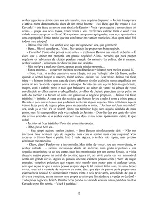 senhor agraciou a cidade com sua arte imortal, meu negócio disparou! – Jacinto transpirava
e arfava numa demonstração clara de um medo latente – Foi Deus que lhe trouxe a Rio
Cercado! – esta frase arrancou uma risada de Renato – Veja – prosseguiu o comerciante de
armas – graças aos seus livros, vendi trinta e seis revólveres calibre trinta e oito! Esta
cidade nunca comprou revólver! Só caçadores compram espingardas, mas veja, quanto dura
uma espingarda? Então tenho que me conformar em vender munições. Mas agora não! Foi
todo o meu estoque!
- Ótimo, fico feliz. E o senhor veio aqui me agradecer, ora, que gentileza!
- Bem... Não só agradecer... Vim... Na verdade lhe propor um bom negócio.
- Caramba! Como não pensei nisso antes! – exclamou Renato em tom de deboche – É
claro que o senhor me proporia um grande negócio! Afinal, percebo que para propor
negócios os habitantes da cidade perdem o medo do monstro da colina, não é mesmo,
senhor Jacinto? – o homem enrubesceu, mas não desistiu.
- Não me leve a mal, por favor, apenas escute minha proposta...
- Estou ansioso... – o escritor inclinou-se em direção ao visitante para melhor escutá-lo.
- Bem, veja... o senhor prometeu uma trilogia, sei que ‘trilogia’ são três livros, então
quando o senhor lançar o terceiro, bum! acabou. Jacinto vai ficar triste, Jacinto vai ficar
triste – o homem imitou uma cara de choro e Renato só não explodiu numa gargalhada por
conta de seu crescente espanto com a situação. Jacinto era um sujeito bem insignificante,
magro, com o cabelo preto e ralo que balançava ao sabor do vento na cabeça de rosto
envelhecido de olhos pretos e esbugalhados, os olhos de Jacinto pareciam querer pular no
colo do escritor e o fariam se com isto garantisse o negócio proposto. – Jacinto vai ficar
tristinho! – insistiu. A cena era tão patética que Renato levou a mão à arma e olhou para a
floresta e para outros locais que poderiam acobertar alguns algozes. Sim, só faltava aquele
verme fazer parte de algum plano para surpreender o autor, ‘ Jacinto vai ficar tristinho!’
ora, onde já se viu! Vá se foder! Tinha que terminar logo com aquela comédia de mau
gosto, mas foi surpreendido pela voz rachada de Jacinto: - Dou-lhe dez por cento do valor
das armas vendidas se o senhor escrever mais dois livros nesse apaixonante estilo. O que
acha?
- Jacinto vai ficar tristinho! Pois não estou interessado.
- Olhe, pense bem eu...
- Seu tempo acabou senhor Jacinto. – disse Renato absolutamente sério – Não me
interessa fazer nenhum tipo de negócio, nem com o senhor nem com ninguém! Vou
escrever o último livro e partir. Isso é tudo. Agora, o senhor não repare, mas preciso
continuar meu trabalho.
- Claro, claro! Perdoe-me a intromissão. Mas tinha de tentar, sou um comerciante, o
senhor entende... – Jacinto inclinou-se diante do anfitrião num gesto respeitoso e em
seguida encaminhou-se ao seu carro, tudo isso monitorado por um atento Renato. A visita
daquele sujeito pesou no astral do escritor; agora ali, ao vê-lo partir em seu automóvel
sentia um grande alívio. Agora só, pensou de como existem pessoas com o ‘dom’ de sugar
energias, vampiros psíquicos que vagam pelo mundo para puxar para si qualquer coisa,
nem que seja o ar que a outra pessoa respira. Aquele tal Jacinto tinha isso, em uma breve
visita, tirou até a vontade de escrever do autor. Ora, que tipo de pessoa pode propor uma
excrescência dessas? O comerciante vendeu trinta e seis revólveres, concluindo de que o
alvo era o escritor, assim mesmo veio propor ao alvo que lhe ajudasse a vender os dardos! -
Tudo pelos negócios, hein?- Renato ficou parado na varanda com os olhos perdidos em Rio
Cercado e por fim sorriu. – Você é patética!
62
 