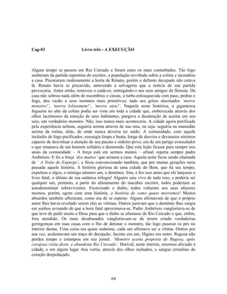 Cap 03 Livro três - A EXECUÇÃO
Algum tempo se passou em Rio Cercado e foram estes os mais conturbados. Tão logo
souberam da partida repentina do escritor, a população revoltada subiu a colina e incendiou
a casa. Pisotearam ruidosamente a horta de Renato, porém o defunto decepado não estava
lá. Renato havia se precavido, antevendo a selvageria que a notícia de sua partida
provocaria. Antes então, removeu o cadáver, entregando-o aos seus amigos da floresta. Da
casa não sobrou nada além de escombros e cinzas, a turba enlouquecida com paus, pedras e
fogo, deu vazão a seus instintos mais primitivos; tudo aos gritos alucinados ‘morra
monstro!’, ‘morra lobisomem!’, ‘morra ateu!’. Naquela noite histórica, a gigantesca
fogueira no alto da colina podia ser vista em toda a cidade que, embevecida através dos
olhos lacrimosos da emoção de seus habitantes, purgava a desatenção de aceitar em seu
seio, um verdadeiro monstro. Não, isso nunca mais aconteceria. A cidade agora purificada
pela experiência nefasta, seguiria serena através de sua sina, ou seja: seguiria na mansidão
serena da rotina, aliás, de onde nunca deveria ter saído. A comunidade, com aquele
incêndio de fogo purificador, ressurgia limpa e beata, longe de desvios e devaneios sinistros
capazes de desvirtuar a atenção de seu pacato e ordeiro povo; era de um perigo avassalador
o que emanava de um homem solitário e destemido. Que esta lição ficasse para sempre nos
anais da comunidade – A força está em sermos muitos – afinal, repetia sempre padre
Ambrósio. E foi a força ‘dos muitos’ que arrasou a casa. Aquela noite ficou sendo chamada
de ‘ A Noite do Expurgo’, e ficou convencionado também, que por muitas gerações seria
passada aquela história. A história gloriosa de uma cidade do Bem, que há seu tempo,
expulsou o algoz, o inimigo número um, o demônio. Sim, e fez isso antes que ele lançasse o
livro fatal, o último de sua satânica trilogia! Alguém saiu vivo de tudo isso, e poderia ser
qualquer um, portanto, a partir do afastamento do macabro escritor, todos poderiam se
autodenominar sobreviventes. Exorcizado o diabo, todos voltaram aos seus afazeres
mornos, porém, agora com uma história, a história de como quase morremos! Muitos
absurdos também afloraram, como era de se esperar. Alguns afirmavam de que o próprio
autor lhes havia revelado serem eles as vítimas. Outros juravam que o demônio lhes surgia
em sonhos avisando de que a hora fatal aproximava-se. Padre Ambrósio vangloriava-se de
que teve de pedir muito a Deus para que o diabo se afastasse de Rio Cercado e que, enfim,
fora atendido. Os mais desabusados vangloriavam-se de terem criado verdadeiras
geringonças em suas casas com o fito de detonar o monstro, tão logo pusesse os pés no
interior destas. Uma coisa era quase unânime, cada um afirmava ser a vítima. Outros por
sua vez, acalentavam um traço de decepção, Jacinto era um, Higino era outro. Rugosa não
perdeu tempo e estampou em seu jornal: ‘Monstro aceita proposta de Rugosa, após
corajosa visita deste, e abandona Rio Cercado’. Dorival, neste ínterim, retornou aliviado à
cidade, e em algum lugar Ana vertia, através dos olhos inchados, o sangue cristalino do
coração despedaçado.
64
 
