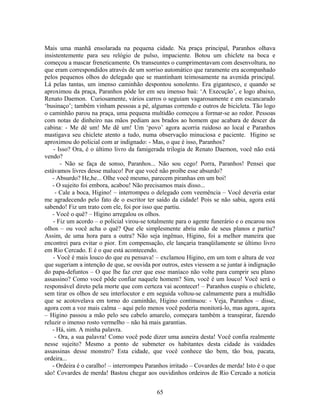 Mais uma manhã ensolarada na pequena cidade. Na praça principal, Paranhos olhava
insistentemente para seu relógio de pulso, impaciente. Botou um chiclete na boca e
começou a mascar freneticamente. Os transeuntes o cumprimentavam com desenvoltura, no
que eram correspondidos através de um sorriso automático que raramente era acompanhado
pelos pequenos olhos do delegado que se mantinham teimosamente na avenida principal.
Lá pelas tantas, um imenso caminhão despontou sonolento. Era gigantesco, e quando se
aproximou da praça, Paranhos pôde ler em seu imenso baú: ‘A Execução’, e logo abaixo,
Renato Daemon. Curiosamente, vários carros o seguiam vagarosamente e em escancarado
‘businaço’; também vinham pessoas a pé, algumas correndo e outros de bicicleta. Tão logo
o caminhão parou na praça, uma pequena multidão começou a formar-se ao redor. Pessoas
com notas de dinheiro nas mãos pediam aos brados ao homem que acabara de descer da
cabina: - Me dê um! Me dê um! Um ‘povo’ agora acorria ruidoso ao local e Paranhos
mastigava seu chiclete atento a tudo, numa observação minuciosa e paciente. Higino se
aproximou do policial com ar indignado: - Mas, o que é isso, Paranhos?
- Isso? Ora, é o último livro da famigerada trilogia de Renato Daemon, você não está
vendo?
- Não se faça de sonso, Paranhos... Não sou cego! Porra, Paranhos! Pensei que
estávamos livres desse maluco! Por que você não proíbe esse absurdo?
- Absurdo? He,he... Olhe você mesmo, parecem piranhas em um boi!
- O sujeito foi embora, acabou! Não precisamos mais disso...
- Cale a boca, Higino! – interrompeu o delegado com veemência – Você deveria estar
me agradecendo pelo fato de o escritor ter saído da cidade! Pois se não sabia, agora está
sabendo! Fiz um trato com ele, foi por isso que partiu.
- Você o quê? – Higino arregalou os olhos.
- Fiz um acordo – o policial virou-se totalmente para o agente funerário e o encarou nos
olhos – ou você acha o quê? Que ele simplesmente abriu mão de seus planos e partiu?
Assim, de uma hora para a outra? Não seja ingênuo, Higino, foi a melhor maneira que
encontrei para evitar o pior. Em compensação, ele lançaria tranqüilamente se último livro
em Rio Cercado. E é o que está acontecendo.
- Você é mais louco do que eu pensava! – exclamou Higino, em um tom e altura de voz
que sugeriam a intenção de que, se ouvida por outros, estes viessem a se juntar à indignação
do papa-defuntos – O que lhe faz crer que esse maníaco não volte para cumprir seu plano
assassino? Como você pôde confiar naquele homem? Sim, você é um louco! Você será o
responsável direto pela morte que com certeza vai acontecer! – Paranhos cuspiu o chiclete,
sem tirar os olhos de seu interlocutor e em seguida voltou-se calmamente para a multidão
que se acotovelava em torno do caminhão, Higino continuou: - Veja, Paranhos – disse,
agora com a voz mais calma – aqui pelo menos você poderia monitorá-lo, mas agora, agora
– Higino passou a mão pelo seu cabelo amarelo, começara também a transpirar, fazendo
reluzir o imenso rosto vermelho – não há mais garantias.
- Há, sim. A minha palavra.
- Ora, a sua palavra! Como você pode dizer uma asneira desta! Você confia realmente
nesse sujeito? Mesmo a ponto de submeter os habitantes desta cidade às vaidades
assassinas desse monstro? Esta cidade, que você conhece tão bem, tão boa, pacata,
ordeira...
- Ordeira é o caralho! – interrompeu Paranhos irritado – Covardes de merda! Isto é o que
são! Covardes de merda! Bastou chegar aos ouvidinhos ordeiros de Rio Cercado a notícia
65
 