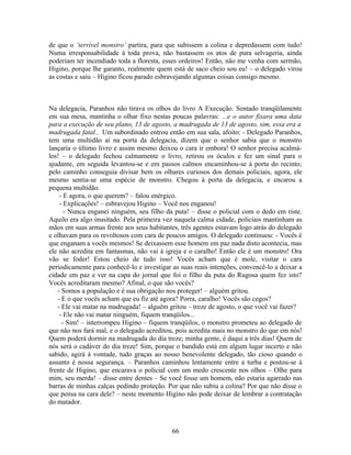 de que o ‘terrível monstro’ partira, para que subissem a colina e depredassem com tudo!
Numa irresponsabilidade à toda prova, não bastassem os atos de pura selvageria, ainda
poderiam ter incendiado toda a floresta, esses ordeiros! Então, não me venha com sermão,
Higino, porque lhe garanto, realmente quem está de saco cheio sou eu! – o delegado virou
as costas e saiu – Higino ficou parado esbravejando algumas coisas consigo mesmo.
Na delegacia, Paranhos não tirava os olhos do livro A Execução. Sentado tranqüilamente
em sua mesa, mantinha o olhar fixo nestas poucas palavras: ...e o autor fixara uma data
para a execução de seu plano, 13 de agosto, a madrugada de 13 de agosto, sim, essa era a
madrugada fatal... Um subordinado entrou então em sua sala, afoito: - Delegado Paranhos,
tem uma multidão aí na porta da delegacia, dizem que o senhor sabia que o monstro
lançaria o último livro e assim mesmo deixou o cara ir embora! O senhor precisa acalmá-
los! – o delegado fechou calmamente o livro, retirou os óculos e fez um sinal para o
ajudante, em seguida levantou-se e em passos calmos encaminhou-se à porta do recinto;
pelo caminho conseguia divisar bem os olhares curiosos dos demais policiais, agora, ele
mesmo sentia-se uma espécie de monstro. Chegou à porta da delegacia, e encarou a
pequena multidão.
- E agora, o que querem? – falou enérgico.
- Explicações! – esbravejou Higino – Você nos enganou!
- Nunca enganei ninguém, seu filho da puta! – disse o policial com o dedo em riste.
Aquilo era algo inusitado. Pela primeira vez naquela calma cidade, policiais mantinham as
mãos em suas armas frente aos seus habitantes, três agentes estavam logo atrás do delegado
e olhavam para os revoltosos com cara de poucos amigos. O delegado continuou: - Vocês é
que enganam a vocês mesmos! Se deixassem esse homem em paz nada disto acontecia, mas
ele não acredita em fantasmas, não vai à igreja e o caralho! Então ele é um monstro! Ora
vão se foder! Estou cheio de tudo isso! Vocês acham que é mole, visitar o cara
periodicamente para conhecê-lo e investigar as suas reais intenções, convencê-lo a deixar a
cidade em paz e ver na capa do jornal que foi o filho da puta do Rugosa quem fez isto?
Vocês acreditaram mesmo? Afinal, o que são vocês?
- Somos a população e é sua obrigação nos proteger! – alguém gritou.
- E o que vocês acham que eu fiz até agora? Porra, caralho! Vocês são cegos?
- Ele vai matar na madrugada! – alguém gritou – treze de agosto, o que você vai fazer?
- Ele não vai matar ninguém, fiquem tranqüilos...
- Sim! – interrompeu Higino – fiquem tranqüilos, o monstro prometeu ao delegado de
que não nos fará mal, e o delegado acreditou, pois acredita mais no monstro do que em nós!
Quem poderá dormir na madrugada do dia treze; minha gente, é daqui a três dias! Quem de
nós será o cadáver do dia treze! Sim, porque o bandido está em algum lugar incerto e não
sabido, agirá à vontade, tudo graças ao nosso benevolente delegado, tão cioso quando o
assunto é nossa segurança. – Paranhos caminhou lentamente entre a turba e postou-se à
frente de Higino, que encarava o policial com um medo crescente nos olhos – Olhe para
mim, seu merda! – disse entre dentes – Se você fosse um homem, não estaria agarrado nas
barras de minhas calças pedindo proteção. Por que não subiu a colina? Por que não disse o
que pensa na cara dele? – neste momento Higino não pode deixar de lembrar a contratação
do matador.
66
 