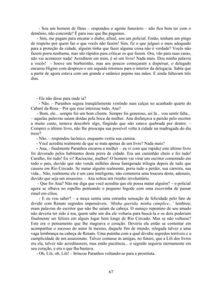 - Sou um homem de Deus – respondeu o agente funerário – não fica bem ter com o
demônio, não concorda? É para isso que lhe pagamos.
- Sim, me pagam para encarar o diabo, afinal, sou um policial. Então, tenham um pingo
de respeito por quem faz o que vocês não fazem! Sim, fiz o que julguei o mais adequado
para a proteção da cidade, alguém tinha que fazer alguma coisa não é verdade? Vocês não
fazem porra nenhuma, mas são rápidos para criticar os que fazem. Ora, vão para suas casas,
não vai acontecer nada! Acreditem em mim, é só um livro! Nada mais. Dou minha palavra
a vocês! – houve um burburinho, mas aos poucos começaram a dispersar, o delegado
encarou Higino com desprezo e em seguida retornou para o interior da delegacia. Sabia que
a partir de agora estava com um grande e satânico pepino nas mãos. E ainda faltavam três
dias.
- Ele não disse para onde ia?
- Não. – Paranhos seguia tranqüilamente vestindo suas calças no acanhado quarto do
Cabaré da Rosa – Por que esse interesse todo, Ana?
- Bom, ele... sempre foi um bom cliente. Sempre foi generoso, sei lá... vou sentir falta...
– aquelas palavras saíam doídas pela boca da mulher. Ana disfarçava a paixão pelo escritor
a muito custo, tentava descobrir algo, fingindo que não estava quebrada por dentro. –
Comprei o último livro, não lhe preocupa sua possível volta à cidade na madrugada do dia
treze?
- Não. – respondeu lacônico, enquanto vestia sua camisa.
- Você acredita realmente de que se trata apenas de um livro? Nada mais?
- Ana, - finalmente Paranhos encarou a mulher – eu vi com que rapidez este último livro
foi devorado pelos habitantes desta porra de cidade. Era um caminhão cheio e foi tudo!
Caralho, foi tudo! Eu vi! Raciocine, mulher! O homem vai virar um escritor comentado em
todo o país, duvido que não venda milhões dessa famigerada trilogia depois de tudo que
causou em Rio Cercado. Se matar alguém realmente, poria tudo a perder, sua carreira, sua
vida... Não, realmente ele é um cara inteligente, não cometeria uma loucura desta; ademais,
duvido que seja um assassino. – Ana soltou um risinho involuntário.
- Que foi Ana? Não me diga que você acredita que ele possa matar alguém? – o policial
agora se olhava no espelho penteando o pequeno bigode com uma escovinha de passar
rímel em cílios.
- E eu vou saber? – a moça sentia uma estranha sensação de felicidade pelo fato de
dividir com Renato segredos impensáveis. ‘Minha querida, minha cúmplice...’ lembrou;
eram palavras do escritor que não lhe saíam da cabeça. O sumiço repentino de seu amado
não deveria ter sido à toa, quem sabe um dia ele voltaria para buscá-la e os dois poderiam
finalmente ser felizes em algum lugar bem longe de Rio Cercado. Mas se não voltasse?
Este era o pensamento que lhe magoava o coração. Deveria ela então se contentar em
acompanhar o sucesso do autor lá mesmo, daquele fim de mundo, relegada talvez a uma
vaga lembrança na cabeça de Renato. Uma putinha com a qual dividiu segredos terríveis e a
cumplicidade de um assassinato. Talvez contasse às amigas, no futuro, que a Lili dos livros
era ela, talvez não acreditassem, mas então paciência... o segredo seguiria eternamente em
seu coração, e era o que lha bastava.
- Oh, Lili, oh, Lili! – brincou Paranhos voltando-se para a prostituta.
67
 