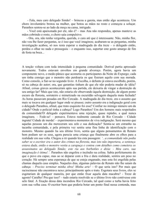 - Fala, meu caro delegado Simão! – brincou a garota, mas então algo aconteceu. Um
choro involuntário brotou na mulher, que botou as mãos no rosto e começou a soluçar.
Paranhos sentou-se ao lado da moça na cama, intrigado.
- Você está apaixonada por ele, não é? – mas Ana não respondeu, apenas manteve as
mãos cobrindo o rosto, o choro saía compulsivo.
- Ora, ora, não tenha vergonha, querida, o cara até que é interessante. Não, minha flor,
não vou lhe fazer perguntas, se é isso que você imaginou; acabaram-se as perguntas, minha
investigação acabou, só nos resta esperar a madrugada do dia treze – o delegado então,
perdeu o olhar no nada e prosseguiu – e enquanto isso, suportar este gosto amargo de fim
de festa na boca...
A tenção voltara com toda intensidade à pequena comunidade. Dorival partiu apressado
novamente. Todos estavam envoltos em grande alvoroço. Porém, agora havia um
componente novo, o medo-pânico que acometia os participantes da Noite do Expurgo; cada
um tinha consigo que o monstro não perdoaria os que fizeram aquilo com sua morada.
Como consolo, a fiar-se no segundo livro: A Escolha, o defunto já estava escolhido, porém,
só na cabeça do autor; ora, que garantias tinham de que ele não poderia mudar de idéia?
Afinal, coisas graves aconteceram após sua partida, ele deixaria de vingar a destruição de
seu antigo lar? Mais que isto, não estaria ele observando àquela destruição, de algum ponto
escuro da floresta, sorrateiro e mimetizado na escuridão selvagem daquela mata fechada?
As horas passavam pesadas em Rio Cercado. A madrugada do dia treze, era o assunto que
mais se tocava em qualquer lugar onde se pisasse; outro assunto era a indignação geral com
o delegado Paranhos, afinal, que trato esquisito foi esse? Confiar no inimigo número um da
cidade? Onde o policial tinha a cabeça? Logo Paranhos! Um dos homens mais respeitados
da comunidade!O delegado experimentava uma rejeição, quase repúdio, a qual nunca
imaginara. – Fode-se! – pensava. Estava realmente cansado de Rio Cercado – Cidade
ingrata! Cidade de merda! – experimentava momentos de viva indignação. Será mesmo que
aquelas pessoas um dia mereceram seu zelo e sua dedicação? Sentia-se um estranho na
tacanha comunidade, e pela primeira vez sentiu uma fina linha de identificação com o
monstro. Mesmo quando lia seu último livro, sentia que alguns pensamentos de Renato
bem podiam ser os seus, agora parecia uma criança que finalmente abre os olhos para a
realidade em sua volta. Chegou a rir quando leu esta passagem: ‘...a comunidade não podia
saber se o escritor era o autor dos crimes na floresta, mas isto não importava, a sentença
estava dada, então o monstro vestiu a carapuça e contou com detalhes como cometera os
assassinatos ao delegado Simão; este ria aos borbotões e dizia: - Meu caro, sua
imaginação é ótima!.’. Paranhos não engolira o incêndio na colina. Sabia perfeitamente do
que o povo era capaz, mas ao se deparar com a fria e dura realidade, sentira um peso no
coração. Há sempre uma esperança de que se esteja enganado, mas esta foi engolida pelas
chamas daquela casa simples. Naqueles dias, algumas palavras de Renato não lhe saíam da
cabeça: - Preciso terminar minha obra! Minha arte! – O que seria isto? Por mais que
raciocinasse não encontrava nexo; principalmente após o trato. Esgotara seus livros, eles se
esgotariam de qualquer maneira, por que então fixar aquela data macabra? - Treze de
agosto! Caralho! Pra que isso? – tudo estaria resolvido se o último livro não contivesse este
selo fatal. A fixação dessa data incendiou Rio Cercado, tal qual como a turba havia feito
com sua velha casa. O escritor bem que poderia botar um ponto final nessa contenda, mas
68
 