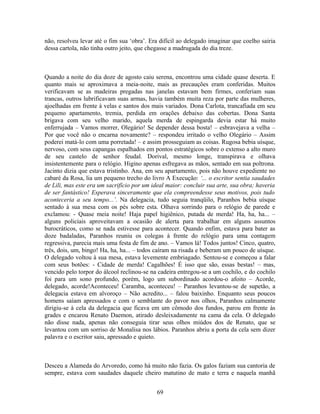 não, resolveu levar até o fim sua ‘obra’. Era difícil ao delegado imaginar que coelho sairia
dessa cartola, não tinha outro jeito, que chegasse a madrugada do dia treze.
Quando a noite do dia doze de agosto caiu serena, encontrou uma cidade quase deserta. E
quanto mais se aproximava a meia-noite, mais as precauções eram conferidas. Muitos
verificavam se as madeiras pregadas nas janelas estavam bem firmes, conferiam suas
trancas, outros lubrificavam suas armas, havia também muita reza por parte das mulheres,
ajoelhadas em frente à velas e santos dos mais variados. Dona Carlota, trancafiada em seu
pequeno apartamento, tremia, perdida em orações debaixo das cobertas. Dona Santa
brigava com seu velho marido, aquela merda de espingarda devia estar há muito
enferrujada – Vamos morrer, Olegário! Se depender dessa bosta! – esbravejava a velha –
Por que você não o encarna novamente? – respondeu irritado o velho Olegário – Assim
poderei matá-lo com uma porretada! – e assim prosseguiam as coisas. Rugosa bebia uísque,
nervoso, com seus capangas espalhados em pontos estratégicos sobre o extenso a alto muro
de seu castelo de senhor feudal. Dorival, mesmo longe, transpirava e olhava
insistentemente para o relógio. Higino apenas esfregava as mãos, sentado em sua poltrona.
Jacinto dizia que estava tristinho. Ana, em seu apartamento, pois não houve expediente no
cabaré da Rosa, lia um pequeno trecho do livro A Execução: ‘... o escritor sentia saudades
de Lili, mas este era um sacrifício por um ideal maior: concluir sua arte, sua obra; haveria
de ser fantástico! Esperava sinceramente que ela compreendesse seus motivos, pois tudo
aconteceria a seu tempo...’. Na delegacia, tudo seguia tranqüilo, Paranhos bebia uísque
sentado à sua mesa com os pés sobre esta. Olhava sorrindo para o relógio de parede e
exclamou: - Quase meia noite! Haja papel higiênico, putada de merda! Ha, ha, ha... –
alguns policiais aproveitavam a ocasião de alerta para trabalhar em alguns assuntos
burocráticos, como se nada estivesse para acontecer. Quando enfim, estava para bater as
doze badaladas, Paranhos reuniu os colegas à frente do relógio para uma contagem
regressiva, parecia mais uma festa de fim de ano. – Vamos lá! Todos juntos! Cinco, quatro,
três, dois, um, bingo! Ha, ha, ha... – todos caíram na risada e beberam um pouco de uísque.
O delegado voltou à sua mesa, estava levemente embriagado. Sentou-se e começou a falar
com seus botões: - Cidade de merda! Cagalhões! É isso que são, essas bestas! – mas,
vencido pelo torpor do álcool reclinou-se na cadeira entregou-se a um cochilo, e do cochilo
foi para um sono profundo, porém, logo um subordinado acordou-o afoito – Acorde,
delegado, acorde!Aconteceu! Caramba, aconteceu! – Paranhos levantou-se de supetão, a
delegacia estava em alvoroço – Não acredito... – falou baixinho. Enquanto seus poucos
homens saíam apressados e com o semblante do pavor nos olhos, Paranhos calmamente
dirigiu-se à cela da delegacia que ficava em um cômodo dos fundos, parou em frente às
grades e encarou Renato Daemon, atirado desleixadamente na cama da cela. O delegado
não disse nada, apenas não conseguia tirar seus olhos miúdos dos de Renato, que se
levantou com um sorriso de Monalisa nos lábios. Paranhos abriu a porta da cela sem dizer
palavra e o escritor saiu, apressado e quieto.
Desceu a Alameda do Arvoredo, como há muito não fazia. Os galos faziam sua cantoria de
sempre, estava com saudades daquele cheiro matutino de mato e terra e naquela manhã
69
 