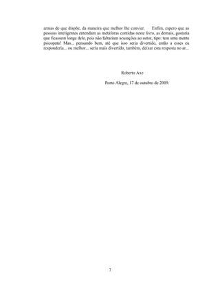 armas de que dispõe, da maneira que melhor lhe convier. Enfim, espero que as
pessoas inteligentes entendam as metáforas contidas neste livro, as demais, gostaria
que ficassem longe dele, pois não faltariam acusações ao autor, tipo: tem uma mente
psicopata! Mas... pensando bem, até que isso seria divertido, então a esses eu
responderia... ou melhor... seria mais divertido, também, deixar esta resposta no ar...
Roberto Axe
Porto Alegre, 17 de outubro de 2009.
7
 