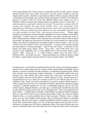 estava especialmente feliz. O Sol começava a despontar em Rio Cercado, sentia o cansaço
natural de quem ficou tanto tempo sem praticar, era bom escutar a batida de seus pés
naquele chão irregular e poeirento. Logo chegou à cidade e dobrou a esquina, reduziu então
a velocidade de suas passadas, pois ia passar à frente do pequeno comércio de Seu Haroldo,
aguçou os ouvidos e abriu um sorriso; Seu Haroldo abanou como sempre com seu ar
bonachão, embora um pouco triste naquela manhã, em seguida escutou no velho rádio: ...a
cidade amanheceu consternada e deveras horrorizada! Um cataclismo se abateu sobre Rio
Cercado, uma tragédia! Até agora foram contados trinta e seis assassinatos! Nesta
madrugada que entrará para os anais da cidade como a mais triste e macabra da história.
Grandes veículos de comunicação estão chegando em nossa comunidade, espantados com
esta onda repentina de crimes. Vinte e duas pessoas já foram presas... Renato seguiu
tranqüilo sua corrida pela avenida principal ostentando um sorriso de diabo em seus lábios
ressequidos. A cidade estava em completa confusão, havia gente correndo por todos os
lados, também pessoas acudindo outras, algumas casas comerciais estavam cheias de gente
consternada. De repente um carro parou ao seu lado, era o carro funerário, ao volante estava
Higino, que tinha um indisfarçável ar de alegria; dirigiu-se então a Renato: - Ora, ora, ora,
se não é nosso caro escritor! É bom vê-lo novamente! – o escritor ficou correndo no lugar
sem dizer palavra, o homem prosseguiu – Hoje eu fico rico! He,he, - ao perceber de que
Renato não achara graça, Higino recuou – Quer dizer... estou muito triste com o que
aconteceu nesta madrugada, mas é o meu trabalho não é? dar um enterro digno a essas
pessoas... Bem... tenho que ir... é a Dona Carlota, coitada, levou seis tiros! Você a
conheceu? Bem... um abraço, até mais. – Renato prosseguiu sua corrida em direção à saída
da cidade e a partir daquele dia nunca mais foi visto por aquelas bandas. Ana também.
O tempo passou e o Sol quente das manhãs de Rio Cercado voltou a sorrir despreocupado e
rotineiro, mas a cidade nunca mais foi a mesma. Desde aquela fatídica madrugada, mesmo
durante as cansativas homilias de padre Ambrósio, na segurança da pequena igreja, olhares
eram cruzados com desconfiança, embora disfarçados. A comunidade perdera uma certa
inocência, que, todos sabiam, não voltaria nunca mais. Tudo estava novamente em seus
devidos lugares, mas estes já não tinham o conforto ingênuo de antes. Algumas pessoas se
cumprimentavam na rua e depois de cruzarem-se não era raro olharem para trás com o
semblante azedo. Numa coisa todos concordavam, era preciso esquecer definitivamente a
colina se quisessem conviver com a felicidade novamente, embora fosse impossível apagar
o passado. O episódio também fez com que a comunidade perdesse uma de suas mais
notórias figuras, delegado Paranhos, que dias após o ocorrido pediu transferência para não
se sabe onde, havia quem dissesse que ouviu o delegado dizer: - Para o mais longe possível
deste inferno! – o policial deixou saudades. Alguns hábitos corriqueiros também mudaram.
Agora as casas já não ficavam com as portas escancaradas à noite; não, agora era melhor
trancá-las bem, e as janelas também não era bom escancarar. Durante a noite a cidade
voltou a ter seu sono tranqüilo, embora alguns olhos se mantivessem abertos na escuridão
dos quartos. Mas uma coisa gelava o sangue dos habitantes de Rio Cercado; era nas noites
de lua cheia. Nestas noites surgia o uivo de um lobo que vinha do topo da colina, um uivo
lancinante e selvagem, que não deixava a população dormir. Havia quem dissesse que era o
escritor, em forma de lobo, que voltava para sua casa no topo da colina e não a encontrando
70
 