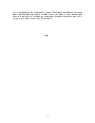 uivava anunciando sua dor e prometendo vingança. Mas já havia quem dissesse que, quem
sabe, o escritor voltara na forma de um lobo e uivava para a lua, na colina, somente para
lembrar ao povo de Rio Cercado de que a misteriosa, selvagem e escura noite, nada mais é
do que o outro lado do morno, claro, e civilizado dia.
FIM
71
 