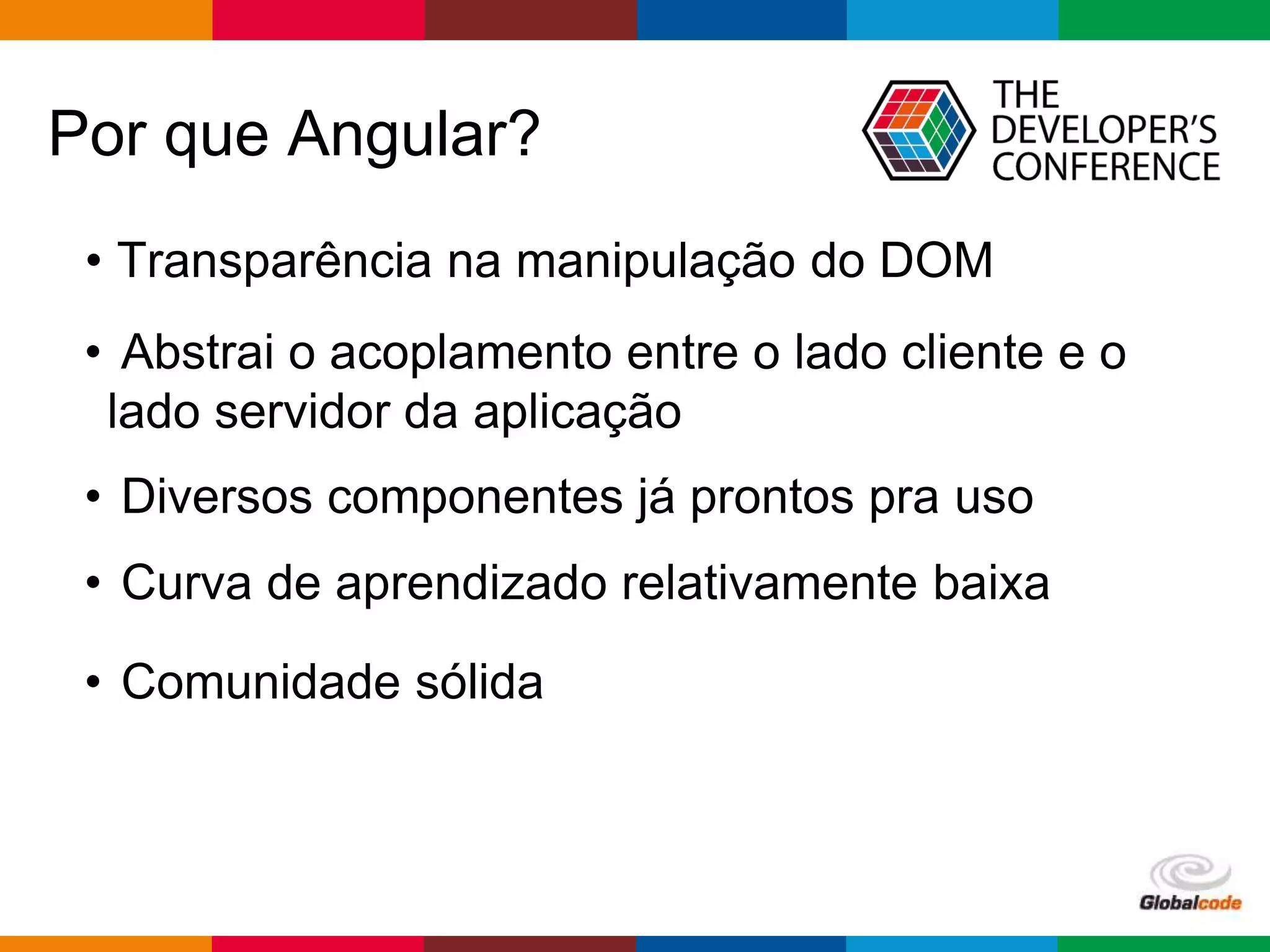 Globalcode – Open4education
Por que Angular?
• Transparência na manipulação do DOM
• Abstrai o acoplamento entre o lado cliente e o
lado servidor da aplicação
• Diversos componentes já prontos pra uso
• Curva de aprendizado relativamente baixa
• Comunidade sólida
 