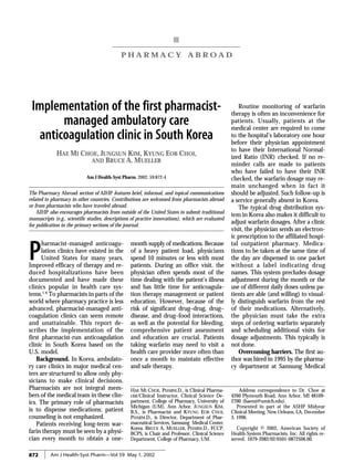 872 Am J Health-Syst Pharm—Vol 59 May 1, 2002
PHARMACY ABROAD South Korea
P H A R M A C Y A B R O A D
The Pharmacy Abroad section of AJHP features brief, informal, and topical communications
related to pharmacy in other countries. Contributions are welcomed from pharmacists abroad
or from pharmacists who have traveled abroad.
AJHP also encourages pharmacists from outside of the United States to submit traditional
manuscripts (e.g., scientific studies, descriptions of practice innovations), which are evaluated
for publication in the primary sections of the journal.
Implementation of the first pharmacist-
managed ambulatory care
anticoagulation clinic in South Korea
HAE MI CHOE, JUNGSUN KIM, KYUNG EOB CHOI,
AND BRUCE A. MUELLER
Am J Health-Syst Pharm. 2002; 59:872-4
HAE MI CHOE, PHARM.D., is Clinical Pharma-
cist/Clinical Instructor, Clinical Science De-
partment, College of Pharmacy, University of
Michigan (UM), Ann Arbor. JUNGSUN KIM,
B.S., is Pharmacist and KYUNG EOB CHOI,
PHARM.D., is Director, Department of Phar-
maceutical Services, Samsung Medical Center,
Korea. BRUCE A. MUELLER, PHARM.D., FCCP,
BCPS, is Chair and Professor, Clinical Science
Department, College of Pharmacy, UM.
Address correspondence to Dr. Choe at
4260 Plymouth Road, Ann Arbor, MI 48109-
2700 (haemi@umich.edu).
Presented in part at the ASHP Midyear
Clinical Meeting, New Orleans, LA, December
3, 1996.
Copyright © 2002, American Society of
Health-System Pharmacists, Inc. All rights re-
served. 1079-2082/02/0501-0872$06.00.
P
harmacist-managed anticoagu-
lation clinics have existed in the
United States for many years.
Improved efficacy of therapy and re-
duced hospitalizations have been
documented and have made these
clinics popular in health care sys-
tems.1-8
To pharmacists in parts of the
world where pharmacy practice is less
advanced, pharmacist-managed anti-
coagulation clinics can seem remote
and unattainable. This report de-
scribes the implementation of the
first pharmacist-run anticoagulation
clinic in South Korea based on the
U.S. model.
Background. In Korea, ambulato-
ry care clinics in major medical cen-
ters are structured to allow only phy-
sicians to make clinical decisions.
Pharmacists are not integral mem-
bers of the medical team in these clin-
ics. The primary role of pharmacists
is to dispense medications; patient
counseling is not emphasized.
Patients receiving long-term war-
farin therapy must be seen by a physi-
cian every month to obtain a one-
month supply of medications. Because
of a heavy patient load, physicians
spend 10 minutes or less with most
patients. During an office visit, the
physician often spends most of the
time dealing with the patient’s illness
and has little time for anticoagula-
tion therapy management or patient
education. However, because of the
risk of significant drug–drug, drug–
disease, and drug–food interactions,
as well as the potential for bleeding,
comprehensive patient assessment
and education are crucial. Patients
taking warfarin may need to visit a
health care provider more often than
once a month to maintain effective
and safe therapy.
Routine monitoring of warfarin
therapy is often an inconvenience for
patients. Usually, patients at the
medical center are required to come
to the hospital’s laboratory one hour
before their physician appointment
to have their International Normal-
ized Ratio (INR) checked. If no re-
minder calls are made to patients
who have failed to have their INR
checked, the warfarin dosage may re-
main unchanged when in fact it
should be adjusted. Such follow-up is
a service generally absent in Korea.
The typical drug distribution sys-
tem in Korea also makes it difficult to
adjust warfarin dosages. After a clinic
visit, the physician sends an electron-
ic prescription to the affiliated hospi-
tal outpatient pharmacy. Medica-
tions to be taken at the same time of
the day are dispensed in one packet
without a label indicating drug
names. This system precludes dosage
adjustment during the month or the
use of different daily doses unless pa-
tients are able (and willing) to visual-
ly distinguish warfarin from the rest
of their medications. Alternatively,
the physician must take the extra
steps of ordering warfarin separately
and scheduling additional visits for
dosage adjustments. This typically is
not done.
Overcoming barriers. The first au-
thor was hired in 1995 by the pharma-
cy department at Samsung Medical
 