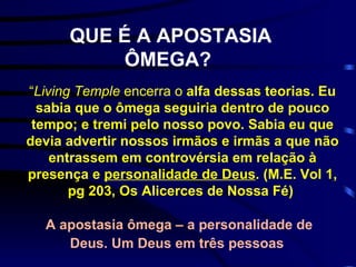 QUE É A APOSTASIA ÔMEGA?   “ Living Temple  encerra o  alfa dessas teorias. Eu sabia que o ômega seguiria dentro de pouco tempo; e tremi pelo nosso povo. Sabia eu que devia advertir nossos irmãos e irmãs a que não entrassem em controvérsia em relação à presença e  personalidade de Deus . (M.E. Vol 1, pg 203, Os Alicerces de Nossa Fé)   A apostasia ômega – a personalidade de Deus. Um Deus em três pessoas   