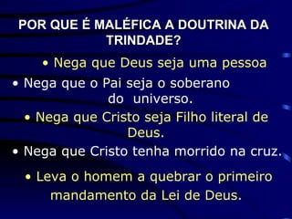 POR QUE É MALÉFICA A DOUTRINA DA TRINDADE? •  Nega que Deus seja uma pessoa •  Nega que Cristo seja Filho literal de Deus. •  Nega que o Pai seja o soberano  do  universo. •  Nega que Cristo tenha morrido na cruz. •  Leva o homem a quebrar o primeiro mandamento da Lei de Deus.   