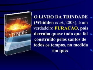O LIVRO DA TRINDADE  (Whidden  et al., 2003), é um  verdadeiro  FURACÃO , pois  derruba quase tudo que foi  construído pelos santos de  todos os tempos, na medida  em que:  