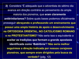 2)  Considera “É adequado que o adventista do sétimo dia avance em direção contrária ao pensamento da ampla maioria dos pioneiros, que  eram claramente antitrinitarianos?  Sobre quais bases podemos oficialmente prosseguir  abraçando e professando um ensinamento que possui uma ampla história de apoio e desenvolvimento na ORTODOXIA ORIENTAL, NO CATOLICISMO ROMANO  e no PROTESTANTISMO ? Não seria isso o equivalente a  aceitar as tradições que formam a grande apostasia identificada como ‘Babilônia’ ?  Não seria melhor seguirmos a direção indicada por nossos corajosos pioneiros, que sempre eram dirigidos pela busca da verdade?  (pág. 12)  
