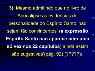 3)  Mesmo admitindo que no livro de Apocalipse as evidências de personalidade do Espírito Santo ‘não sejam tão convincentes’ ( a expressão Espírito Santo não aparece nem uma só vez nos 22 capítulos ) ainda assim são sugestivas’(pág. 92) (?????);  