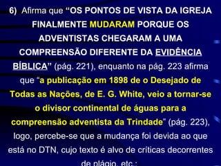6)  Afirma que  “OS PONTOS DE VISTA DA IGREJA FINALMENTE  MUDARAM  PORQUE OS ADVENTISTAS CHEGARAM A UMA COMPREENSÃO DIFERENTE DA  EVIDÊNCIA BÍBLICA ”   (pág. 221), enquanto na pág. 223 afirma que “ a publicação em 1898 de o Desejado de Todas as Nações, de E. G. White, veio a tornar-se o divisor continental de águas para a compreensão adventista da Trindade ” (pág. 223), logo, percebe-se que a mudança foi devida ao que está no DTN, cujo texto é alvo de críticas decorrentes de plágio, etc.;  