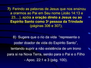 8)  Sugere que o rio da vida  “representa o poder doador de vida do Espírito Santo”, tentando suprir a não existência de um trono para si na Nova Terra, senão para o Pai e o Filho - Apoc. 22:1 e 3 (pág. 100). 7)  Ferindo as palavras de Jesus que nos ensinou a orarmos ao Pai em Seu nome (João 14:13 e 23,...), apóia  a oração direto a Jesus ou ao Espírito Santo como 3 a  pessoa da Trindade  (páginas 306 e 307);  