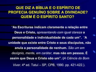 QUE DIZ A BÍBLIA E O ESPÍRITO DE PROFECIA GENUÍNO SOBRE A DIVINDADE? QUEM É O ESPÍRITO SANTO?   “ As Escrituras indicam claramente a relação entre Deus e Cristo,  apresentando com igual clareza   a personalidade e individualidade de cada um”.   “ A unidade que existe entre Cristo e seus discípulos, não anula a personalidade de nenhum.  São um em desígnio, mente, em caráter ,  mas não em pessoa. É assim que Deus e Cristo são um”. ( A Ciência do Bom Viver .  4ª ed. Tatuí – SP, CPB, 1990. pp. 421-422.).   
