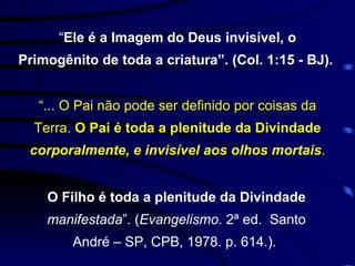 “ Ele é a Imagem do Deus invisível, o Primogênito de toda a criatura”. (Col. 1:15 - BJ).  “ ... O Pai não pode ser definido por coisas da Terra.  O Pai é toda a plenitude da Divindade  corporalmente, e invisível aos olhos mortais . O Filho é toda a plenitude da Divindade  manifestada ”. ( Evangelismo . 2ª ed.  Santo André – SP, CPB, 1978. p. 614.).  