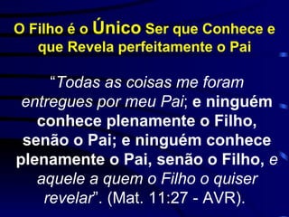 O Filho é o  Único  Ser que Conhece e que Revela perfeitamente o Pai “ Todas as coisas me foram entregues por meu Pai ;  e ninguém conhece plenamente o Filho, senão o Pai; e ninguém conhece plenamente o Pai, senão o Filho,  e aquele a quem o Filho o quiser revelar ”. (Mat. 11:27 - AVR).  