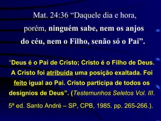   Mat. 24:36 “Daquele dia e hora, porém,  ninguém sabe, nem os anjos do céu, nem o Filho, senão só o Pai”.   “ Deus é o Pai de Cristo; Cristo é o Filho de Deus. A Cristo foi  atribuída  uma posição exaltada. Foi  feito  igual ao Pai. Cristo participa de todos os desígnios de Deus”. ( Testemunhos Seletos Vol. III . 5ª ed. Santo André – SP, CPB, 1985. pp. 265-266.).   