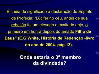 É cheia de significado a declaração do Espírito de Profecia: “ Lúcifer no céu, antes de sua rebelião  foi um elevado e exaltado anjo,  o primeiro em honra depois do amado  Filho de Deus ” (E.G.White, História de Redenção -livro do ano de 2004- pág.13).  Onde estaria o 3º membro da divindade?  