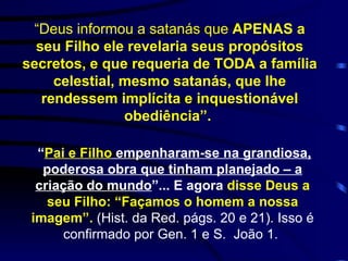 “ Deus informou a satanás que  APENAS a seu Filho ele revelaria seus propósitos secretos, e que requeria de TODA a família celestial, mesmo satanás, que lhe rendessem implícita e inquestionável obediência”.   “ Pai e Filho  empenharam-se na grandiosa, poderosa obra que tinham planejado – a criação do mundo ”... E agora  disse Deus a seu Filho: “Façamos o homem a nossa imagem”.   (Hist. da Red. págs.  20 e 21). Isso é confirmado por Gen. 1 e S.  João 1.   