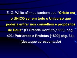 E. G. White afirmou também que  “ Cristo era o ÚNICO ser em todo o Universo que poderia entrar nos conselhos e propósitos de Deus ” (O Grande Conflito[1888], pág. 493; Patriarcas e Profetas [1890] pág. 34). (destaque acrescentado) 
