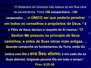 “ O Soberano do Universo não estava só em Sua obra de beneficência. Tinha  UM  companheiro -  UM  cooperador... -  o ÚNICO ser que poderia penetrar em todos os conselhos e propósitos de Deus . " E o Filho de Deus declara a respeito de Si mesmo: " O Senhor Me possuiu no princípio de Seus caminhos, e antes de Suas obras mais antigas . ... Quando compunha os fundamentos da Terra, então Eu estava com Ele e  era Seu aluno ; e era cada dia as Suas delícias, folgando perante Ele em todo o tempo".  Prov. 8:22-30 .  