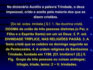 [Do lat. ecles. trinitate.] S.f.  1.  Na doutrina cristã,  DOGMA da união de três pessoas distintas.(o Pai, o Filho e o Espírito Santo) em um só Deus: 2. P. ext. DIVINDADE TRÍPLICE, NAS RELIGIÕES PAGÃS. 3. A festa cristã que se celebra no domingo seguinte ao de Pentecostes. 4. A ordem religiosa da Santíssima Trindade, fundada em 1198. [Cf. trinitário1 (2).] 5. Fig.  Grupo de três pessoas ou coisas análogas; trilogia, tríade, terno: 2 ~ V. trindades. No dicionário Aurélio a palavra Trindade, o deus impessoal, crido e aceito pela maioria dos que se dizem cristãos. 
