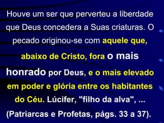 Houve um ser que perverteu a liberdade que Deus concedera a Suas criaturas. O pecado originou-se com  aquele que, abaixo de Cristo, fora  o mais honrado  por Deus , e o mais elevado em poder e glória entre os habitantes do Céu.  Lúcifer, "filho da alva", ... (Patriarcas e Profetas, págs. 33 a 37).   