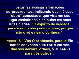 Jesus faz algumas  afirmações surpreendentes, indicando quem é esse “outro” consolador que viria em seu lugar assistir aos discípulos em suas lutas diárias. “ O espírito de verdade, que o mundo não pode receber, porque não o vê e nem o conhece;”   verso 18:  “Vós O conheceis, porque  Ele habita convosco  e  ESTARÁ em vós . Não vos deixarei órfãos,  VOLTAREI  para vós outros”.   