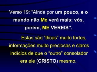 Verso 19: “Ainda por  um pouco, e o mundo não  Me  verá mais; vós, porém,  ME  VEREIS”. Estas são “dicas” muito fortes, informações muito preciosas e claros indícios de que o “outro” consolador era ele  ( CRISTO )  mesmo.   