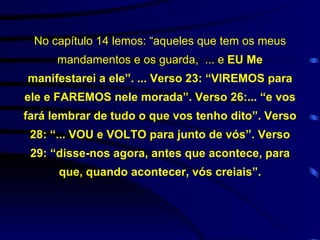 No capítulo 14 lemos: “aqueles que tem os meus mandamentos e os guarda,  ... e  EU Me manifestarei a ele”. ... Verso 23: “VIREMOS para ele e FAREMOS nele morada”. Verso 26:... “e vos fará lembrar de tudo o que vos tenho dito”. Verso 28: “... VOU e VOLTO para junto de vós”. Verso 29: “disse-nos agora, antes que acontece, para que, quando acontecer, vós creiais”. 