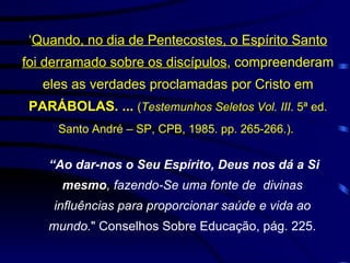 ‘ Quando, no dia de Pentecostes, o Espírito Santo foi derramado sobre os discípulos , compreenderam eles as verdades proclamadas por Cristo em  PARÁBOLAS. ...  ( Testemunhos Seletos Vol. III . 5ª ed. Santo André – SP, CPB, 1985. pp. 265-266.).    “ Ao dar-nos o Seu Espírito, Deus nos dá a Si mesmo , fazendo-Se uma fonte de  divinas influências para proporcionar saúde e vida ao mundo. " Conselhos Sobre Educação, pág. 225. 