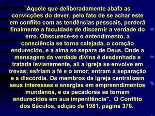 " Aquele que deliberadamente abafa as convicções do dever, pelo fato de se achar este em conflito com as tendências pessoais, perderá finalmente a faculdade de discernir a verdade do erro. Obscurece-se o entendimento, a consciência se torna calejada, o coração endurecido, e a alma se separa de Deus. Onde a mensagem da verdade divina é desdenhada e tratada levianamente, ali a igreja se envolve em trevas; esfriam a fé e o amor; entram a separação e a discórdia. Os membros da igreja centralizam seus interesses e energias em empreendimentos mundanos, e os pecadores se tornam endurecidos em sua impenitência".  O Conflito dos Séculos, edição de 1981, página 378.   