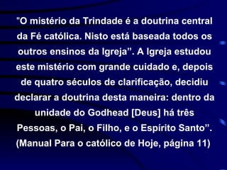 " O mistério da Trindade é a doutrina central da Fé católica. Nisto está baseada todos os outros ensinos da Igreja”. A Igreja estudou este mistério com grande cuidado e, depois de quatro séculos de clarificação, decidiu declarar a doutrina desta maneira: dentro da unidade do Godhead [Deus] há três Pessoas, o Pai, o Filho, e o Espírito Santo”. (Manual Para o católico de Hoje, página 11)  