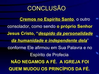 CONCLUSÃO   Cremos no Espírito Santo , o outro consolador, como sendo  o próprio Senhor Jesus Cristo, “ despido da personalidade da humanidade e independente dela ”   conforme Ele afirmou em Sua Palavra e no Espírito de Profecia . NÃO NEGAMOS A FÉ.  A IGREJA FOI QUEM MUDOU OS PRINCÍPIOS DA FÉ.   