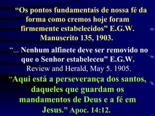 “ Os pontos fundamentais de nossa fé da forma como cremos hoje foram firmemente estabelecidos” E.G.W. Manuscrito 135, 1903.   “ ...  Nenhum alfinete deve ser removido no que o Senhor estabeleceu” E.G.W.   Review and Herald, May 5. 1905. “ Aqui está a perseverança dos santos, daqueles que guardam os mandamentos de Deus e a fé em Jesus .” Apoc. 14:12.   