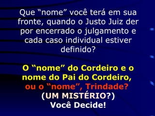 Que “nome” você terá em sua fronte, quando o Justo Juiz der por encerrado o julgamento e cada caso individual estiver definido? O “nome” do Cordeiro e o nome do Pai do Cordeiro,   ou o “nome”, Trindade?   ( UM MISTÉRIO ?) Você Decide!  