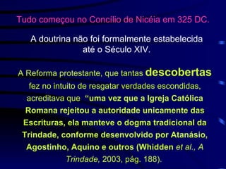 Tudo começou no Concílio de Nicéia em 325 DC.   A Reforma protestante, que tantas   descobertas   fez no intuito de resgatar verdades escondidas, acreditava que  “uma vez que a Igreja Católica Romana rejeitou a autoridade unicamente das Escrituras, ela manteve o dogma tradicional da Trindade, conforme desenvolvido por Atanásio, Agostinho, Aquino e outros (Whidden  et al., A Trindade,  2003, pág. 188).   A doutrina não foi formalmente estabelecida  até o Século XIV.  