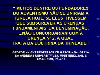 “  MUITOS DENTRE OS FUNDADORES DO ADVENTISMO NÃO SE UNIRIAM À IGREJA HOJE, SE ELES  TIVESSEM QUE SUBSCREVER AS CRENÇAS  FUNDAMENTAIS  DA DENOMINAÇÃO. ...NÃO CONCORDARIAM COM A CRENÇA Nº 2, A QUAL  TRATA DA DOUTRINA DA TRINDADE .”  GEORGE KNIGHT PROFESSOR DE HISTÓRIA DA IGREJA NA ANDREWS UNIVERSITY VER. MINISTÉRIO, JAN. E FEV. DE 1994, PÁG. 15. 