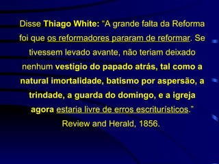 Disse  Thiago White:  “A grande falta da Reforma foi que  os reformadores pararam de reformar . Se tivessem levado avante, não teriam deixado nenhum  vestígio do papado atrás, tal como a natural imortalidade, batismo por aspersão, a trindade, a guarda do domingo, e a igreja agora  estaria livre de erros escriturísticos .” Review and Herald, 1856.  